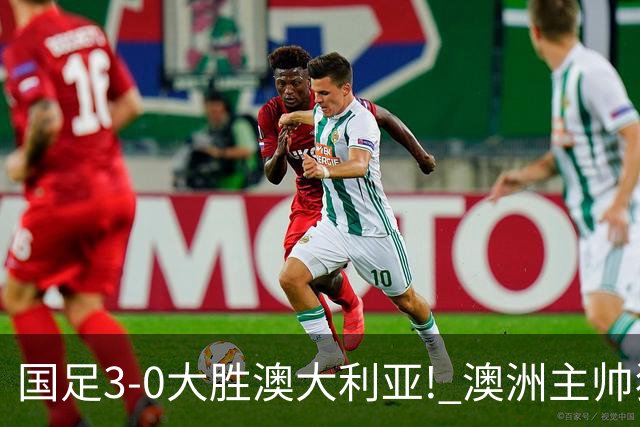 国足3-0大胜澳大利亚! 澳洲主帅狂赞中国队一人, 他撑起男足的未来