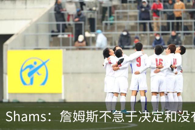 Shams：詹姆斯不急于决定&没有时间表 勇士骑士热火三队脱颖而出